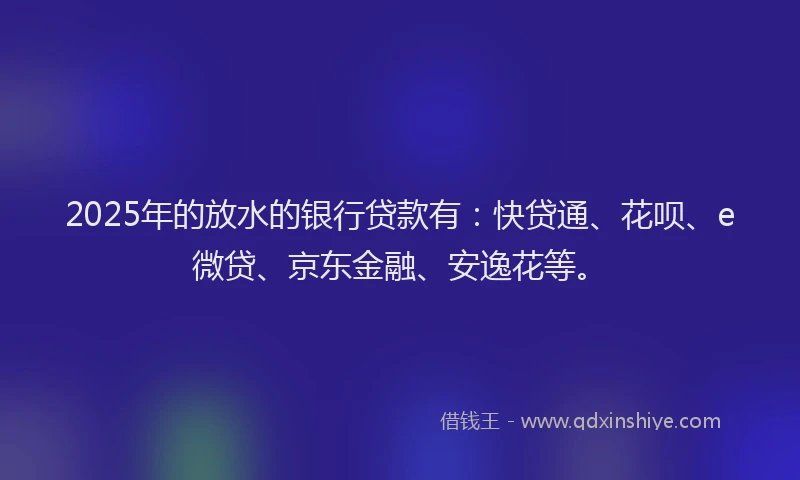 2025年的放水的银行贷款有：快贷通、花呗、e微贷、京东金融、安逸花等。