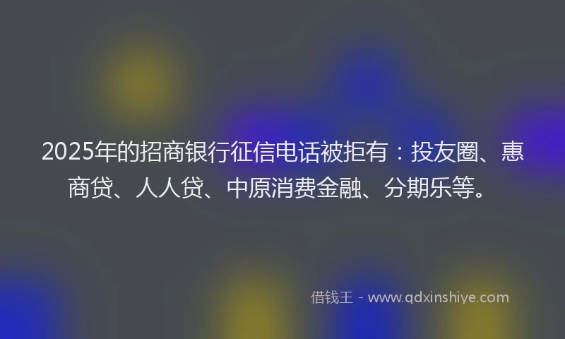 2025年的招商银行征信电话被拒有：投友圈、惠商贷、人人贷、中原消费金融、分期乐等。
