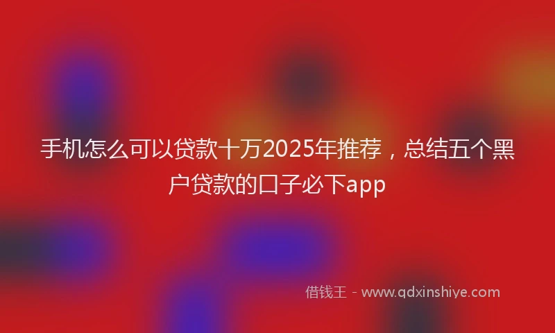 手机怎么可以贷款十万2025年推荐，总结五个黑户贷款的口子必下app