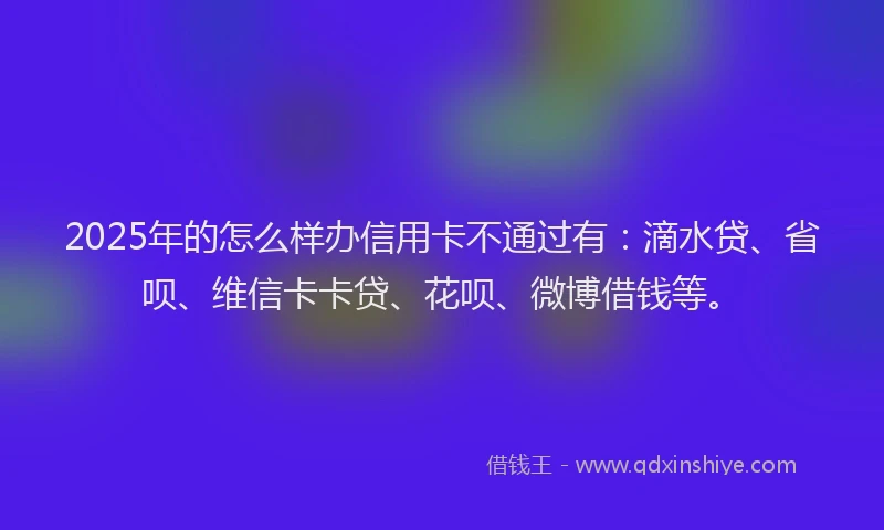 2025年的怎么样办信用卡不通过有：滴水贷、省呗、维信卡卡贷、花呗、微博借钱等。