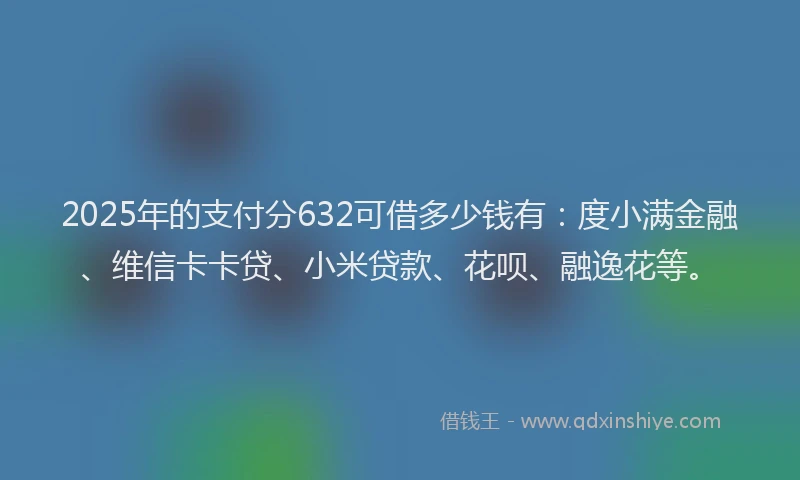 2025年的支付分632可借多少钱有：度小满金融、维信卡卡贷、小米贷款、花呗、融逸花等。