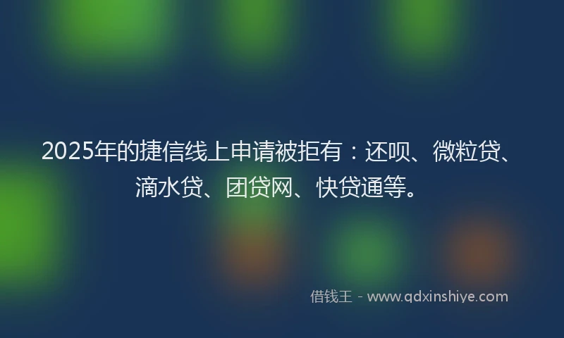 2025年的捷信线上申请被拒有：还呗、微粒贷、滴水贷、团贷网、快贷通等。