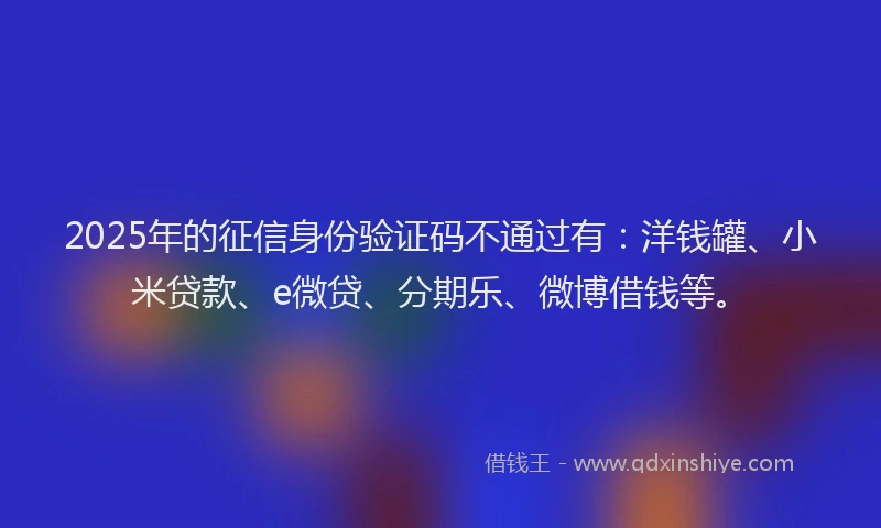2025年的征信身份验证码不通过有：洋钱罐、小米贷款、e微贷、分期乐、微博借钱等。