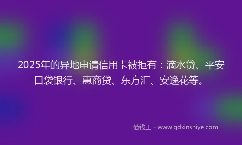 2025年的异地申请信用卡被拒有：滴水贷、平安口袋银行、惠商贷、东方汇、安逸花等。