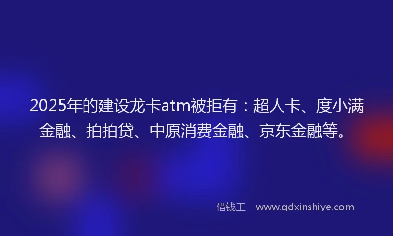 2025年的建设龙卡atm被拒有：超人卡、度小满金融、拍拍贷、中原消费金融、京东金融等。