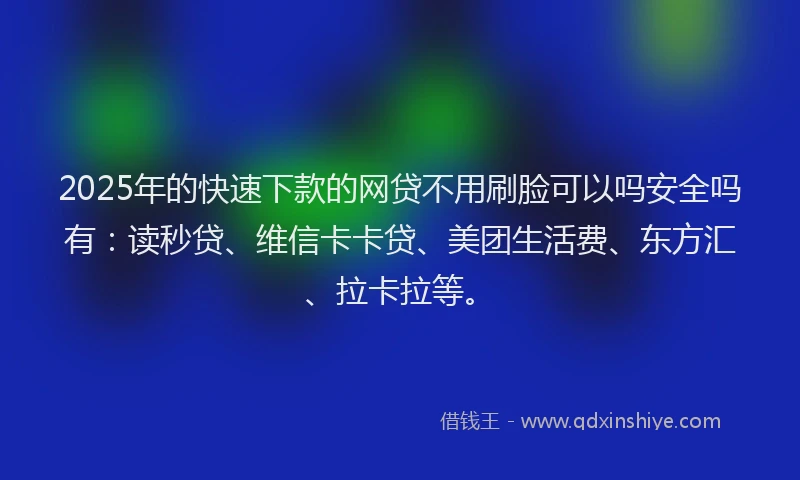 2025年的快速下款的网贷不用刷脸可以吗安全吗有：读秒贷、维信卡卡贷、美团生活费、东方汇、拉卡拉等。