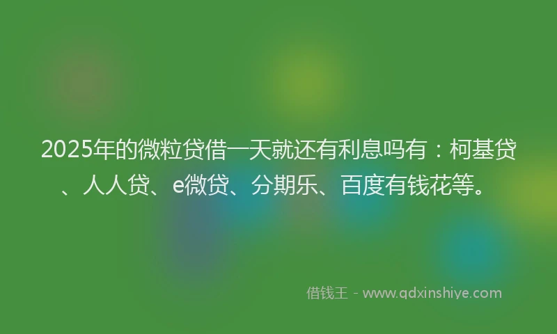 2025年的微粒贷借一天就还有利息吗有：柯基贷、人人贷、e微贷、分期乐、百度有钱花等。