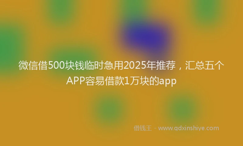 微信借500块钱临时急用2025年推荐，汇总五个APP容易借款1万块的app