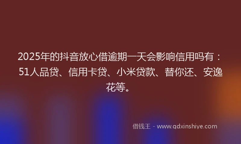 2025年的抖音放心借逾期一天会影响信用吗有：51人品贷、信用卡贷、小米贷款、替你还、安逸花等。