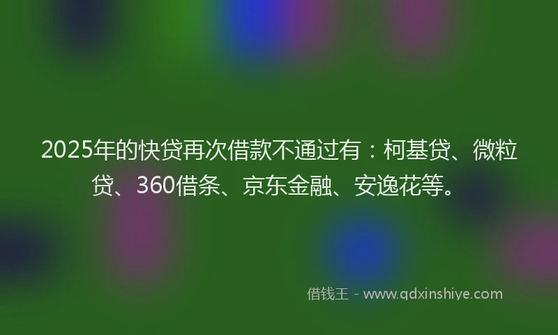 2025年的快贷再次借款不通过有：柯基贷、微粒贷、360借条、京东金融、安逸花等。