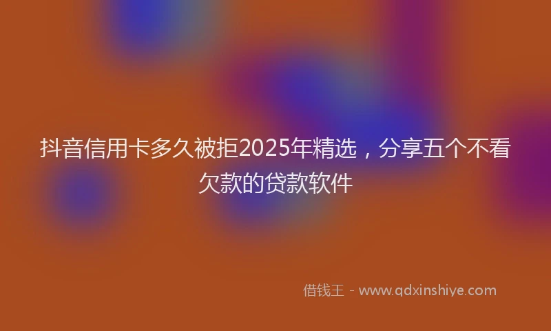 抖音信用卡多久被拒2025年精选，分享五个不看欠款的贷款软件