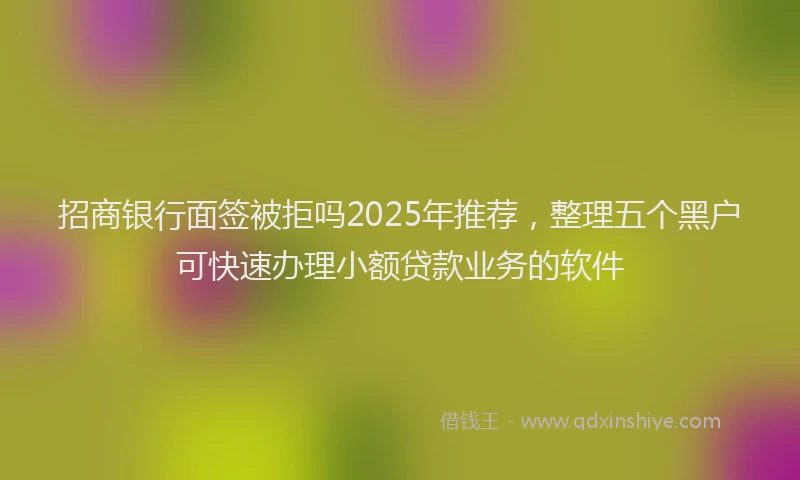 招商银行面签被拒吗2025年推荐，整理五个黑户可快速办理小额贷款业务的软件