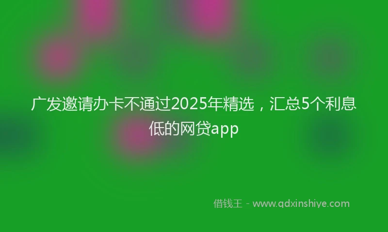 广发邀请办卡不通过2025年精选，汇总5个利息低的网贷app