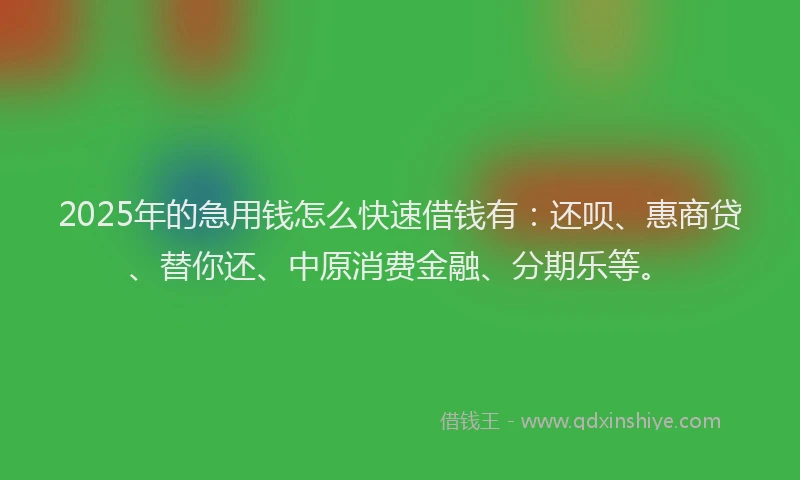 2025年的急用钱怎么快速借钱有：还呗、惠商贷、替你还、中原消费金融、分期乐等。