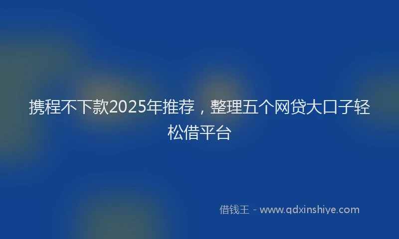 携程不下款2025年推荐，整理五个网贷大口子轻松借平台