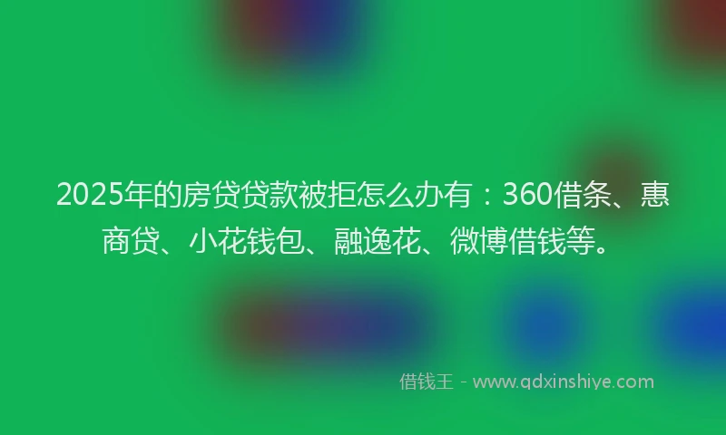 2025年的房贷贷款被拒怎么办有：360借条、惠商贷、小花钱包、融逸花、微博借钱等。