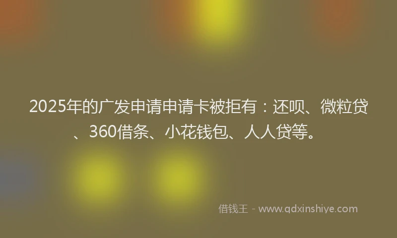 2025年的广发申请申请卡被拒有：还呗、微粒贷、360借条、小花钱包、人人贷等。
