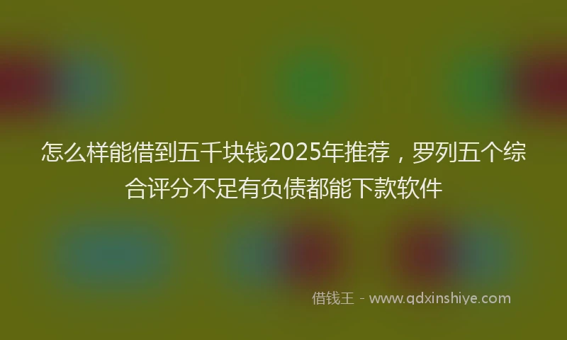 怎么样能借到五千块钱2025年推荐，罗列五个综合评分不足有负债都能下款软件