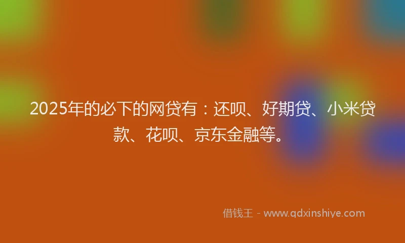 2025年的必下的网贷有：还呗、好期贷、小米贷款、花呗、京东金融等。