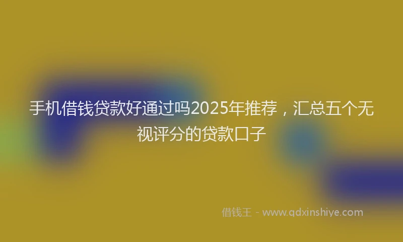 手机借钱贷款好通过吗2025年推荐，汇总五个无视评分的贷款口子