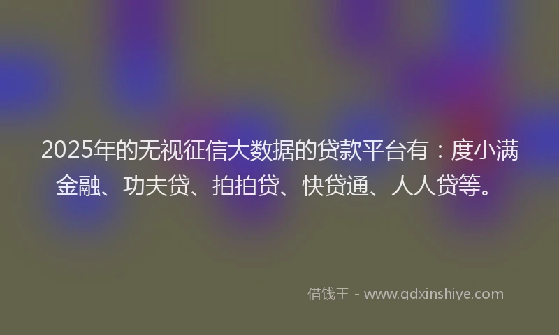 2025年的无视征信大数据的贷款平台有：度小满金融、功夫贷、拍拍贷、快贷通、人人贷等。