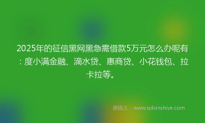 2025年的征信黑网黑急需借款5万元怎么办呢有：度小满金融、滴水贷、惠商贷、小花钱包、拉卡拉等。
