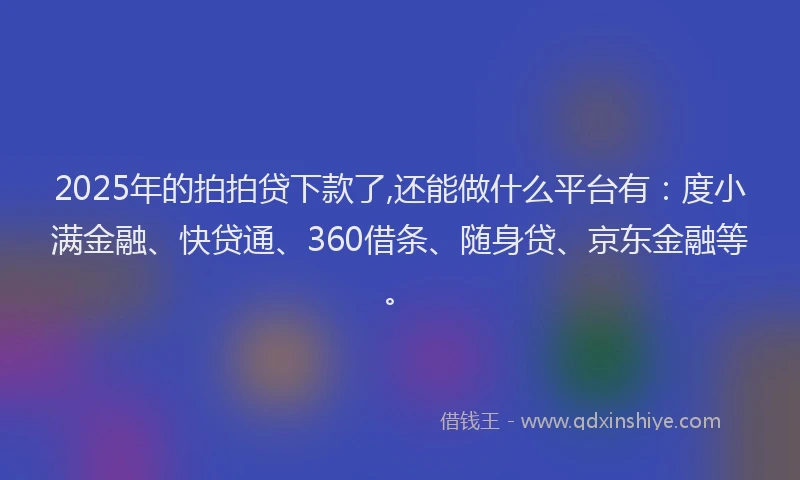 2025年的拍拍贷下款了,还能做什么平台有：度小满金融、快贷通、360借条、随身贷、京东金融等。
