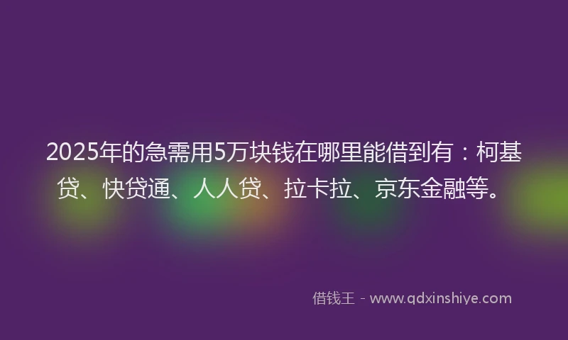 2025年的急需用5万块钱在哪里能借到有：柯基贷、快贷通、人人贷、拉卡拉、京东金融等。