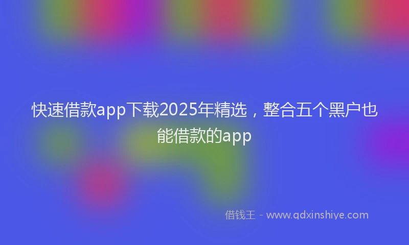 快速借款app下载2025年精选，整合五个黑户也能借款的app
