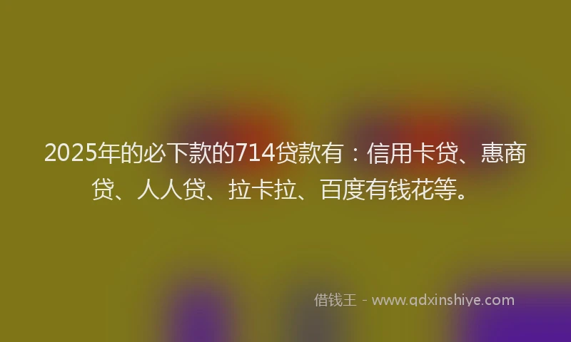 2025年的必下款的714贷款有：信用卡贷、惠商贷、人人贷、拉卡拉、百度有钱花等。