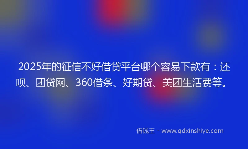 2025年的征信不好借贷平台哪个容易下款有：还呗、团贷网、360借条、好期贷、美团生活费等。