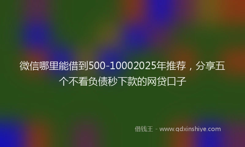 微信哪里能借到500-10002025年推荐，分享五个不看负债秒下款的网贷口子