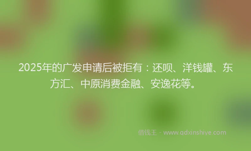 2025年的广发申请后被拒有：还呗、洋钱罐、东方汇、中原消费金融、安逸花等。