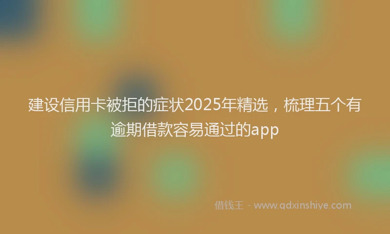 建设信用卡被拒的症状2025年精选，梳理五个有逾期借款容易通过的app