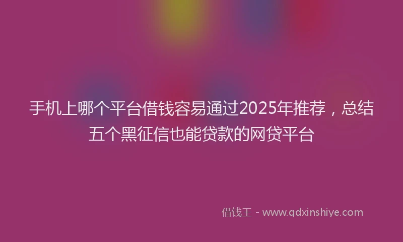 手机上哪个平台借钱容易通过2025年推荐，总结五个黑征信也能贷款的网贷平台