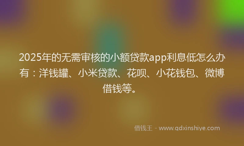 2025年的无需审核的小额贷款app利息低怎么办有：洋钱罐、小米贷款、花呗、小花钱包、微博借钱等。