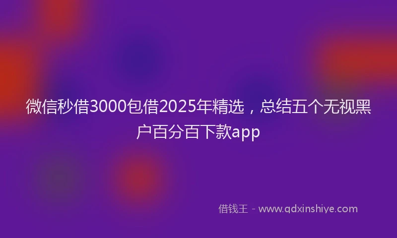 微信秒借3000包借2025年精选，总结五个无视黑户百分百下款app