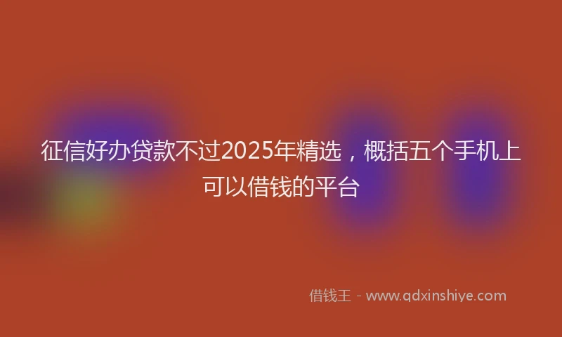征信好办贷款不过2025年精选，概括五个手机上可以借钱的平台