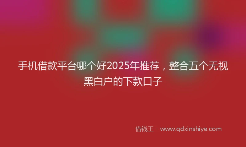 手机借款平台哪个好2025年推荐，整合五个无视黑白户的下款口子