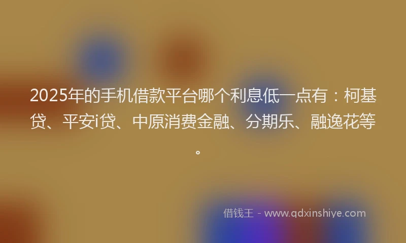 2025年的手机借款平台哪个利息低一点有：柯基贷、平安i贷、中原消费金融、分期乐、融逸花等。