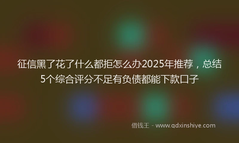 征信黑了花了什么都拒怎么办2025年推荐，总结5个综合评分不足有负债都能下款口子