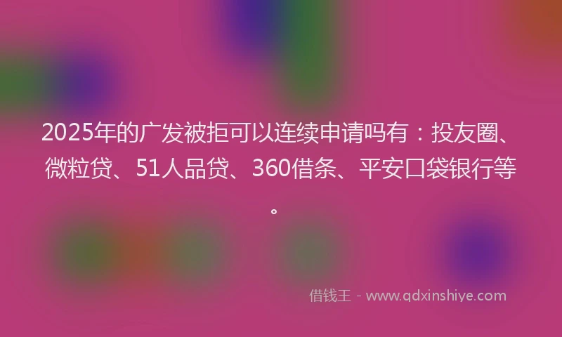 2025年的广发被拒可以连续申请吗有：投友圈、微粒贷、51人品贷、360借条、平安口袋银行等。