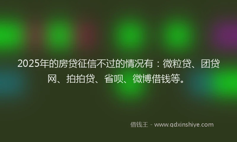 2025年的房贷征信不过的情况有：微粒贷、团贷网、拍拍贷、省呗、微博借钱等。