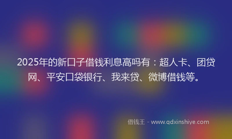 2025年的新口子借钱利息高吗有：超人卡、团贷网、平安口袋银行、我来贷、微博借钱等。