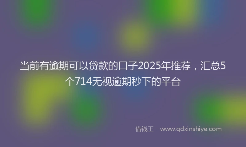 当前有逾期可以贷款的口子2025年推荐，汇总5个714无视逾期秒下的平台