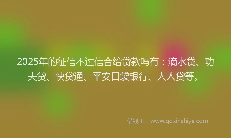 2025年的征信不过信合给贷款吗有：滴水贷、功夫贷、快贷通、平安口袋银行、人人贷等。