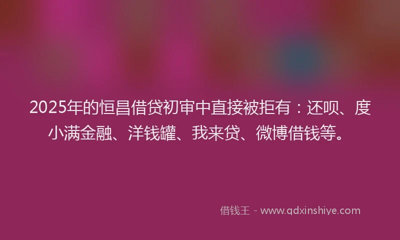 2025年的恒昌借贷初审中直接被拒有：还呗、度小满金融、洋钱罐、我来贷、微博借钱等。
