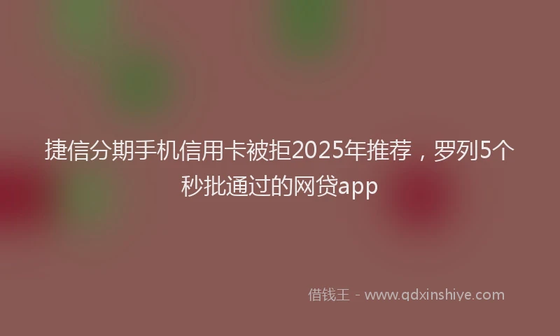捷信分期手机信用卡被拒2025年推荐，罗列5个秒批通过的网贷app