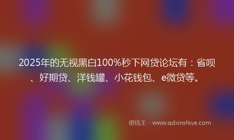 2025年的无视黑白100%秒下网贷论坛有：省呗、好期贷、洋钱罐、小花钱包、e微贷等。