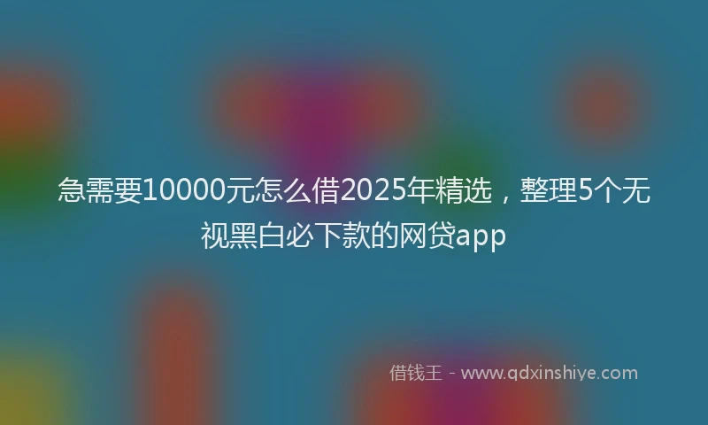 急需要10000元怎么借2025年精选，整理5个无视黑白必下款的网贷app